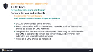 Network devices and protocols
Fundamental Firewall Designs –
DMZ Networks and Screened Subnet Architecture
• DMZ is “Demilitarized Zone” network
• Hosts that receive traffic from untrusted networks such as the Internet
should be placed on DMZ networks
• Designed with the assumption that any DMZ host may be compromised:
the DMZ is designed to contain the compromise, and prevent it from
extending into internal trusted networks
• Hosts on a DMZ should be hardened
CISSP® MENTOR PROGRAM – SESSION SEVEN
75
LECTURE
Network Architecture and Design
 