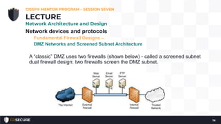 Network devices and protocols
Fundamental Firewall Designs –
DMZ Networks and Screened Subnet Architecture
A “classic” DMZ uses two firewalls (shown below) - called a screened subnet
dual firewall design: two firewalls screen the DMZ subnet.
CISSP® MENTOR PROGRAM – SESSION SEVEN
76
LECTURE
Network Architecture and Design
 