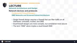 Network devices and protocols
Fundamental Firewall Designs –
DMZ Networks and Screened Subnet Architecture
• Single firewall design requires a firewall that can filter traffic on all
interfaces: untrusted, trusted, and DMZ
• Dual-firewall designs are more complex, but considered more secure
• The term “DMZ” alone implies a dual-firewall DMZ.
CISSP® MENTOR PROGRAM – SESSION SEVEN
78
LECTURE
Network Architecture and Design
 