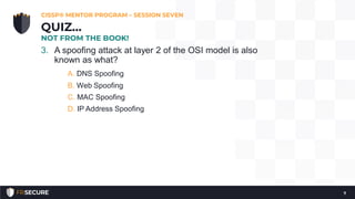 3. A spoofing attack at layer 2 of the OSI model is also
known as what?
A. DNS Spoofing
B. Web Spoofing
C. MAC Spoofing
D. IP Address Spoofing
CISSP® MENTOR PROGRAM – SESSION SEVEN
7
QUIZ…
NOT FROM THE BOOK!
 