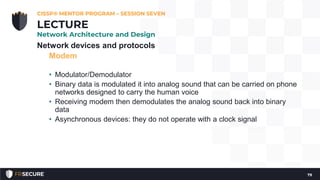 Network devices and protocols
Modem
• Modulator/Demodulator
• Binary data is modulated it into analog sound that can be carried on phone
networks designed to carry the human voice
• Receiving modem then demodulates the analog sound back into binary
data
• Asynchronous devices: they do not operate with a clock signal
CISSP® MENTOR PROGRAM – SESSION SEVEN
79
LECTURE
Network Architecture and Design
 