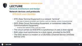 Network devices and protocols
DTE/DCE and CSU/DSU
• DTE (Data Terminal Equipment) is a network “terminal”
• Any type of network-connected user machine, such as a desktop, server, or actual terminal
• DCE (Data Circuit-Terminating Equipment, or sometimes called Data
Communications Equipment)
• A device that networks DTEs, such as a router
• The circuit carried via DCE/DTE is synchronous (it uses a clock signal)
• Both sides must synchronize to a clock signal, provided by the DCE
• The DCE device is a modem or a CSU/DSU (Channel Service Unit/Data
Service Unit)
CISSP® MENTOR PROGRAM – SESSION SEVEN
81
LECTURE
Network Architecture and Design
 