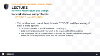 Network devices and protocols
DTE/DCE and CSU/DSU
• The most common use of these terms is DTE/DCE, and the meaning of
each is more specific:
• DCE marks the end of an ISP’s network, connecting to:
• Data Terminal Equipment (DTE), which is the responsibility of the customer
• The point where the DCE meets the DTE is called the demarc: the demarcation point,
where the ISP’s responsibility ends, and the customer’s begins
CISSP® MENTOR PROGRAM – SESSION SEVEN
82
LECTURE
Network Architecture and Design
 