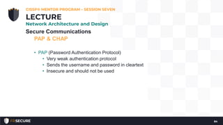 Secure Communications
PAP & CHAP
• PAP (Password Authentication Protocol)
• Very weak authentication protocol
• Sends the username and password in cleartext
• Insecure and should not be used
CISSP® MENTOR PROGRAM – SESSION SEVEN
84
LECTURE
Network Architecture and Design
 