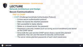 Secure Communications
PAP & CHAP
• CHAP (Challenge-handshake Authentication Protocol)
• A more secure authentication protocol
• Does not expose the cleartext password
• Not susceptible to replay attacks
• Relies on a shared secret: the password
• Password is securely created (such as during account enrollment) and stored
on the CHAP server
• Since both the user and the CHAP server share a secret (the plaintext
password), they can use that secret to securely communicate
• The server stores plaintext passwords of each client (weakness)
CISSP® MENTOR PROGRAM – SESSION SEVEN
85
LECTURE
Network Architecture and Design
 