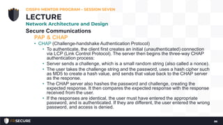 Secure Communications
PAP & CHAP
• CHAP (Challenge-handshake Authentication Protocol)
• To authenticate, the client first creates an initial (unauthenticated) connection
via LCP (Link Control Protocol). The server then begins the three-way CHAP
authentication process:
• Server sends a challenge, which is a small random string (also called a nonce).
• The user takes the challenge string and the password, uses a hash cipher such
as MD5 to create a hash value, and sends that value back to the CHAP server
as the response.
• The CHAP server also hashes the password and challenge, creating the
expected response. It then compares the expected response with the response
received from the user.
• If the responses are identical, the user must have entered the appropriate
password, and is authenticated. If they are different, the user entered the wrong
password, and access is denied.
CISSP® MENTOR PROGRAM – SESSION SEVEN
86
LECTURE
Network Architecture and Design
 