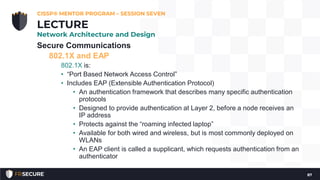 Secure Communications
802.1X and EAP
802.1X is:
• “Port Based Network Access Control”
• Includes EAP (Extensible Authentication Protocol)
• An authentication framework that describes many specific authentication
protocols
• Designed to provide authentication at Layer 2, before a node receives an
IP address
• Protects against the “roaming infected laptop”
• Available for both wired and wireless, but is most commonly deployed on
WLANs
• An EAP client is called a supplicant, which requests authentication from an
authenticator
CISSP® MENTOR PROGRAM – SESSION SEVEN
87
LECTURE
Network Architecture and Design
 