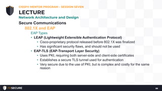 Secure Communications
802.1X and EAP
EAP Types
• LEAP (Lightweight Extensible Authentication Protocol)
• Cisco-proprietary protocol released before 802.1X was finalized
• Has significant security flaws, and should not be used
• EAP-TLS (EAP-Transport Layer Security)
• Uses PKI, requiring both server-side and client-side certificates
• Establishes a secure TLS tunnel used for authentication
• Very secure due to the use of PKI, but is complex and costly for the same
reason
CISSP® MENTOR PROGRAM – SESSION SEVEN
88
LECTURE
Network Architecture and Design
 