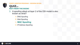 3. A spoofing attack at layer 2 of the OSI model is also
known as what?
A. DNS Spoofing
B. Web Spoofing
C. MAC Spoofing
D. IP Address Spoofing
CISSP® MENTOR PROGRAM – SESSION SEVEN
8
QUIZ…
NOT FROM THE BOOK!
 
