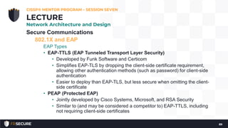 Secure Communications
802.1X and EAP
EAP Types
• EAP-TTLS (EAP Tunneled Transport Layer Security)
• Developed by Funk Software and Certicom
• Simplifies EAP-TLS by dropping the client-side certificate requirement,
allowing other authentication methods (such as password) for client-side
authentication
• Easier to deploy than EAP-TLS, but less secure when omitting the client-
side certificate
• PEAP (Protected EAP)
• Jointly developed by Cisco Systems, Microsoft, and RSA Security
• Similar to (and may be considered a competitor to) EAP-TTLS, including
not requiring client-side certificates
CISSP® MENTOR PROGRAM – SESSION SEVEN
89
LECTURE
Network Architecture and Design
 
