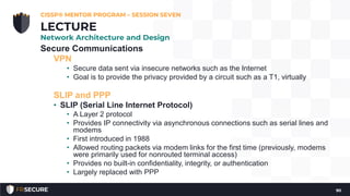 Secure Communications
VPN
• Secure data sent via insecure networks such as the Internet
• Goal is to provide the privacy provided by a circuit such as a T1, virtually
SLIP and PPP
• SLIP (Serial Line Internet Protocol)
• A Layer 2 protocol
• Provides IP connectivity via asynchronous connections such as serial lines and
modems
• First introduced in 1988
• Allowed routing packets via modem links for the first time (previously, modems
were primarily used for nonrouted terminal access)
• Provides no built-in confidentiality, integrity, or authentication
• Largely replaced with PPP
CISSP® MENTOR PROGRAM – SESSION SEVEN
90
LECTURE
Network Architecture and Design
 