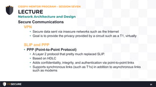 Secure Communications
VPN
• Secure data sent via insecure networks such as the Internet
• Goal is to provide the privacy provided by a circuit such as a T1, virtually
SLIP and PPP
• PPP (Point-to-Point Protocol)
• A Layer 2 protocol that pretty much replaced SLIP.
• Based on HDLC
• Adds confidentiality, integrity, and authentication via point-to-point links
• Supports synchronous links (such as T1s) in addition to asynchronous links
such as modems
CISSP® MENTOR PROGRAM – SESSION SEVEN
91
LECTURE
Network Architecture and Design
 