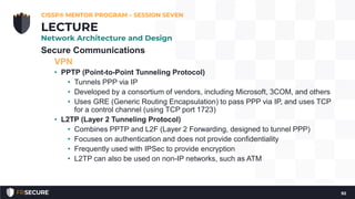 Secure Communications
VPN
• PPTP (Point-to-Point Tunneling Protocol)
• Tunnels PPP via IP
• Developed by a consortium of vendors, including Microsoft, 3COM, and others
• Uses GRE (Generic Routing Encapsulation) to pass PPP via IP, and uses TCP
for a control channel (using TCP port 1723)
• L2TP (Layer 2 Tunneling Protocol)
• Combines PPTP and L2F (Layer 2 Forwarding, designed to tunnel PPP)
• Focuses on authentication and does not provide confidentiality
• Frequently used with IPSec to provide encryption
• L2TP can also be used on non-IP networks, such as ATM
CISSP® MENTOR PROGRAM – SESSION SEVEN
92
LECTURE
Network Architecture and Design
 