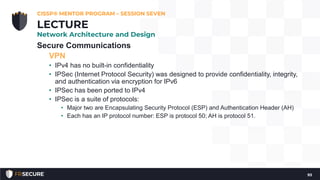 Secure Communications
VPN
• IPv4 has no built-in confidentiality
• IPSec (Internet Protocol Security) was designed to provide confidentiality, integrity,
and authentication via encryption for IPv6
• IPSec has been ported to IPv4
• IPSec is a suite of protocols:
• Major two are Encapsulating Security Protocol (ESP) and Authentication Header (AH)
• Each has an IP protocol number: ESP is protocol 50; AH is protocol 51.
CISSP® MENTOR PROGRAM – SESSION SEVEN
93
LECTURE
Network Architecture and Design
 