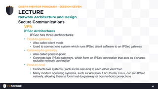 Secure Communications
VPN
IPSec Architectures
IPSec has three architectures:
• Host-to-gateway
• Also called client mode
• Used to connect one system which runs IPSec client software to an IPSec gateway
• Gateway-to-gateway
• Also called point-to-point
• Connects two IPSec gateways, which form an IPSec connection that acts as a shared
routable network connection
• Host-to-host
• Connects two systems (such as file servers) to each other via IPSec
• Many modern operating systems, such as Windows 7 or Ubuntu Linux, can run IPSec
natively, allowing them to form host-to-gateway or host-to-host connections
CISSP® MENTOR PROGRAM – SESSION SEVEN
95
LECTURE
Network Architecture and Design
 