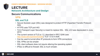 Secure Communications
VPN
SSL and TLS
• Secure Sockets Layer (SSL) was designed to protect HTTP (Hypertext Transfer Protocol)
data
• HTTPS uses TCP port 443
• TLS (Transport Layer Security) is meant to replace SSL. SSL v3.0 was deprecated in June,
2015.
• The current version of TLS is 1.2, described in RFC 5246 (see:
http://tools.ietf.org/html/rfc5246); TLS 1.3 is in draft.
• Can be used to tunnel other IP protocols to form VPN connections
• SSL VPNs can be simpler
• SSL client software does not require altering the operating system
• IPSec is difficult to firewall; SSL is much simpler.
CISSP® MENTOR PROGRAM – SESSION SEVEN
96
LECTURE
Network Architecture and Design
 