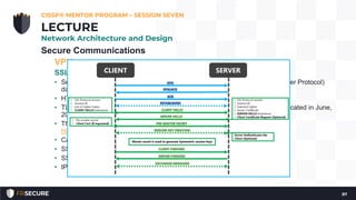 Secure Communications
VPN
SSL and TLS
• Secure Sockets Layer (SSL) was designed to protect HTTP (Hypertext Transfer Protocol)
data
• HTTPS uses TCP port 443
• TLS (Transport Layer Security) is meant to replace SSL. SSL v3.0 was deprecated in June,
2015.
• The current version of TLS is 1.2, described in RFC 5246 (see:
http://tools.ietf.org/html/rfc5246); TLS 1.3 is in draft.
• Can be used to tunnel other IP protocols to form VPN connections
• SSL VPNs can be simpler
• SSL client software does not require altering the operating system
• IPSec is difficult to firewall; SSL is much simpler.
CISSP® MENTOR PROGRAM – SESSION SEVEN
97
LECTURE
Network Architecture and Design
 