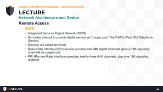 Remote Access
ISDN
• Integrated Services Digital Network (ISDN)
• An earlier attempt to provide digital service via “copper pair,” the POTS (Plain Old Telephone
Service)
• Devices are called terminals
• Basic Rate Interface (BRI) service provides two 64K digital channels (plus a 16K signaling
channel) via copper pair
• PRI (Primary Rate Interface) provides twenty-three 64K channels, plus one 16K signaling
channel
CISSP® MENTOR PROGRAM – SESSION SEVEN
98
LECTURE
Network Architecture and Design
 