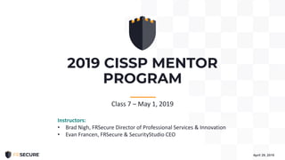 2019 CISSP MENTOR
PROGRAM
April 29, 2019
-----------
Class 7 – May 1, 2019
Instructors:
• Brad Nigh, FRSecure Director of Professional Services & Innovation
• Evan Francen, FRSecure & SecurityStudio CEO
 