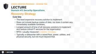Recovery Strategy
Cold Site
• The least expensive recovery solution to implement.
• Does not include backup copies of data, nor does it contain any
immediately available hardware.
• Longest amount of time of all recovery solutions to implement
and restore critical IT services for the organization
• MTD—usually measured in weeks, not days.
• Typically a datacenter with a raised floor, power, utilities, and
physical security, but not much beyond that.
CISSP® MENTOR PROGRAM – SESSION TEN
101
LECTURE
Domain #7: Security Operations
 