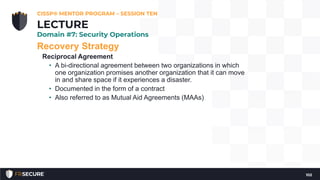 Recovery Strategy
Reciprocal Agreement
• A bi-directional agreement between two organizations in which
one organization promises another organization that it can move
in and share space if it experiences a disaster.
• Documented in the form of a contract
• Also referred to as Mutual Aid Agreements (MAAs)
CISSP® MENTOR PROGRAM – SESSION TEN
102
LECTURE
Domain #7: Security Operations
 