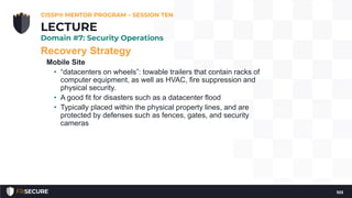 Recovery Strategy
Mobile Site
• “datacenters on wheels”: towable trailers that contain racks of
computer equipment, as well as HVAC, fire suppression and
physical security.
• A good fit for disasters such as a datacenter flood
• Typically placed within the physical property lines, and are
protected by defenses such as fences, gates, and security
cameras
CISSP® MENTOR PROGRAM – SESSION TEN
103
LECTURE
Domain #7: Security Operations
 