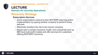 Recovery Strategy
Subscription Services
• Some organizations outsource their BCP/DRP planning and/or
implementation by paying another company to perform those
services.
• Effectively transfers the risk to the insurer company.
• Based upon a simple insurance model, and companies such as
IBM have built profit models and offer services for customers
offering BCP/DRP insurance.
CISSP® MENTOR PROGRAM – SESSION TEN
104
LECTURE
Domain #7: Security Operations
 