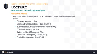 Related Plans
The Business Continuity Plan is an umbrella plan that contains others
plans:
• Disaster recovery plan
• Continuity of Operations Plan (COOP)
• Business Resumption/Recovery Plan (BRP)
• Continuity of Support Plan
• Cyber Incident Response Plan
• Occupant Emergency Plan (OEP)
• Crisis Management Plan (CMP)
CISSP® MENTOR PROGRAM – SESSION TEN
105
LECTURE
Domain #7: Security Operations
 