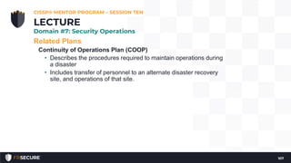 Related Plans
Continuity of Operations Plan (COOP)
• Describes the procedures required to maintain operations during
a disaster
• Includes transfer of personnel to an alternate disaster recovery
site, and operations of that site.
CISSP® MENTOR PROGRAM – SESSION TEN
107
LECTURE
Domain #7: Security Operations
 