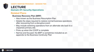 Related Plans
Business Recovery Plan (BRP)
• Also known as the Business Resumption Plan
• Details the steps required to restore normal business operations
after recovering from a disruptive event
• May include switching operations from an alternate site back to a
(repaired) primary site.
• Picks up when the COOP is complete
• Narrow and focused: the BRP is sometimes included as an
appendix to the Business Continuity Plan
CISSP® MENTOR PROGRAM – SESSION TEN
108
LECTURE
Domain #7: Security Operations
 