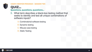 5. What term describes a black-box testing method that
seeks to identify and test all unique combinations of
software inputs?
A. Combinatorial software testing
B. Dynamic testing
C. Misuse case testing
D. Static Testing
CISSP® MENTOR PROGRAM – SESSION TEN
10
QUIZ…
Questions, questions, questions…
 