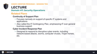Related Plans
Continuity of Support Plan
• Focuses narrowly on support of specific IT systems and
applications
• Also called the IT Contingency Plan, emphasizing IT over general
business support
Cyber Incident Response Plan
• Designed to respond to disruptive cyber events, including
network-based attacks, worms, computer viruses, Trojan horses,
etc.
CISSP® MENTOR PROGRAM – SESSION TEN
109
LECTURE
Domain #7: Security Operations
 