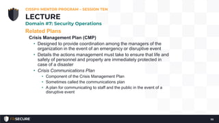 Related Plans
Crisis Management Plan (CMP)
• Designed to provide coordination among the managers of the
organization in the event of an emergency or disruptive event
• Details the actions management must take to ensure that life and
safety of personnel and property are immediately protected in
case of a disaster
• Crisis Communications Plan
• Component of the Crisis Management Plan
• Sometimes called the communications plan
• A plan for communicating to staff and the public in the event of a
disruptive event
CISSP® MENTOR PROGRAM – SESSION TEN
111
LECTURE
Domain #7: Security Operations
 