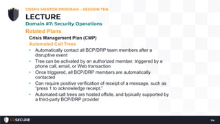 Related Plans
Crisis Management Plan (CMP)
Automated Call Trees
• Automatically contact all BCP/DRP team members after a
disruptive event
• Tree can be activated by an authorized member, triggered by a
phone call, email, or Web transaction
• Once triggered, all BCP/DRP members are automatically
contacted
• Can require positive verification of receipt of a message, such as
“press 1 to acknowledge receipt.”
• Automated call trees are hosted offsite, and typically supported by
a third-party BCP/DRP provider
CISSP® MENTOR PROGRAM – SESSION TEN
114
LECTURE
Domain #7: Security Operations
 