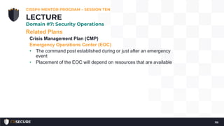 Related Plans
Crisis Management Plan (CMP)
Emergency Operations Center (EOC)
• The command post established during or just after an emergency
event
• Placement of the EOC will depend on resources that are available
CISSP® MENTOR PROGRAM – SESSION TEN
115
LECTURE
Domain #7: Security Operations
 