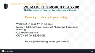 Please try to catch up in your reading.
• We left off on page 411 in the book.
• Monday (5/20) we’ll start again with “Executive Succession
Planning”
• Come with questions!
• CATCH UP ON READING!
Have a great evening, talk to you Monday!
CISSP® MENTOR PROGRAM – SESSION TEN
117
WE MADE IT THROUGH CLASS 10!
Not the most exciting, but important nonetheless.
 