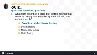5. What term describes a black-box testing method that
seeks to identify and test all unique combinations of
software inputs?
A. Combinatorial software testing
B. Dynamic testing
C. Misuse case testing
D. Static Testing
CISSP® MENTOR PROGRAM – SESSION TEN
11
QUIZ…
Questions, questions, questions…
 