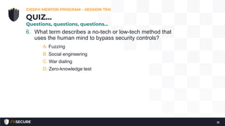 6. What term describes a no-tech or low-tech method that
uses the human mind to bypass security controls?
A. Fuzzing
B. Social engineering
C. War dialing
D. Zero-knowledge test
CISSP® MENTOR PROGRAM – SESSION TEN
12
QUIZ…
Questions, questions, questions…
 