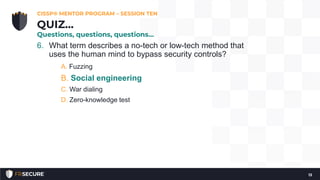 6. What term describes a no-tech or low-tech method that
uses the human mind to bypass security controls?
A. Fuzzing
B. Social engineering
C. War dialing
D. Zero-knowledge test
CISSP® MENTOR PROGRAM – SESSION TEN
13
QUIZ…
Questions, questions, questions…
 