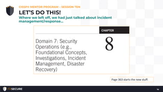 CISSP® MENTOR PROGRAM – SESSION TEN
14
LET’S DO THIS!
Where we left off, we had just talked about incident
management/response…
Page 363 starts the new stuff.
 
