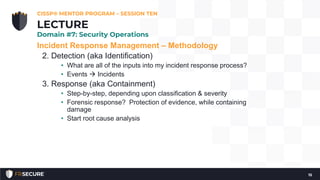 Incident Response Management – Methodology
2. Detection (aka Identification)
• What are all of the inputs into my incident response process?
• Events  Incidents
3. Response (aka Containment)
• Step-by-step, depending upon classification & severity
• Forensic response? Protection of evidence, while containing
damage
• Start root cause analysis
CISSP® MENTOR PROGRAM – SESSION TEN
15
LECTURE
Domain #7: Security Operations
 