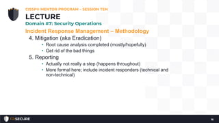 Incident Response Management – Methodology
4. Mitigation (aka Eradication)
• Root cause analysis completed (mostly/hopefully)
• Get rid of the bad things
5. Reporting
• Actually not really a step (happens throughout)
• More formal here; include incident responders (technical and
non-technical)
CISSP® MENTOR PROGRAM – SESSION TEN
16
LECTURE
Domain #7: Security Operations
 