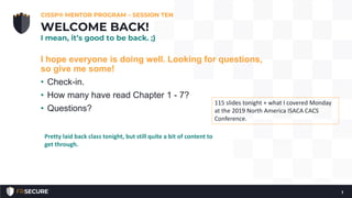 I hope everyone is doing well. Looking for questions,
so give me some!
• Check-in.
• How many have read Chapter 1 - 7?
• Questions?
CISSP® MENTOR PROGRAM – SESSION TEN
1
WELCOME BACK!
I mean, it’s good to be back. ;)
115 slides tonight + what I covered Monday
at the 2019 North America ISACA CACS
Conference.
Pretty laid back class tonight, but still quite a bit of content to
get through.
 