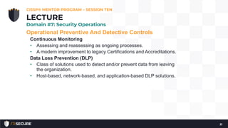 Operational Preventive And Detective Controls
Continuous Monitoring
• Assessing and reassessing as ongoing processes.
• A modern improvement to legacy Certifications and Accreditations.
Data Loss Prevention (DLP)
• Class of solutions used to detect and/or prevent data from leaving
the organization.
• Host-based, network-based, and application-based DLP solutions.
CISSP® MENTOR PROGRAM – SESSION TEN
21
LECTURE
Domain #7: Security Operations
 