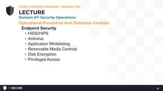 Operational Preventive And Detective Controls
Endpoint Security
• HIDS/HIPS
• Antivirus
• Application Whitelisting
• Removable Media Controls
• Disk Encryption
• Privileged Access
CISSP® MENTOR PROGRAM – SESSION TEN
22
LECTURE
Domain #7: Security Operations
 