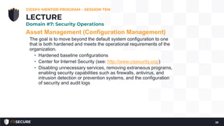 Asset Management (Configuration Management)
The goal is to move beyond the default system configuration to one
that is both hardened and meets the operational requirements of the
organization.
• Hardened baseline configurations
• Center for Internet Security (see: http://www.cisecurity.org/)
• Disabling unnecessary services, removing extraneous programs,
enabling security capabilities such as firewalls, antivirus, and
intrusion detection or prevention systems, and the configuration
of security and audit logs
CISSP® MENTOR PROGRAM – SESSION TEN
25
LECTURE
Domain #7: Security Operations
 