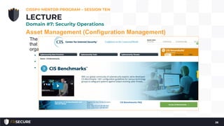 Asset Management (Configuration Management)
The goal is to move beyond the default system configuration to one
that is both hardened and meets the operational requirements of the
organization.
• Hardened baseline configurations
• Center for Internet Security (see: http://www.cisecurity.org/)
• Disabling unnecessary services, removing extraneous programs,
enabling security capabilities such as firewalls, antivirus, and
intrusion detection or prevention systems, and the configuration
of security and audit logs
CISSP® MENTOR PROGRAM – SESSION TEN
26
LECTURE
Domain #7: Security Operations
 