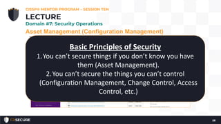 Asset Management (Configuration Management)
The goal is to move beyond the default system configuration to one
that is both hardened and meets the operational requirements of the
organization.
• Hardened baseline configurations
• Center for Internet Security (see: http://www.cisecurity.org/)
• Disabling unnecessary services, removing extraneous programs,
enabling security capabilities such as firewalls, antivirus, and
intrusion detection or prevention systems, and the configuration
of security and audit logs
CISSP® MENTOR PROGRAM – SESSION TEN
28
LECTURE
Domain #7: Security Operations
Basic Principles of Security
1.You can’t secure things if you don’t know you have
them (Asset Management).
2.You can’t secure the things you can’t control
(Configuration Management, Change Control, Access
Control, etc.)
 