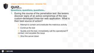 1. During the course of the penetration test: the testers
discover signs of an active compromise of the new
custom-developed three-tier web application. What is
their best source of action?
A. Attempt to contain and eradicate the malicious activity
B. Continue the test
C. Quietly end the test, immediately call the operational IT
contact, and escalate the issue
D. Shut the server down
CISSP® MENTOR PROGRAM – SESSION TEN
2
QUIZ…
Questions, questions, questions…
 