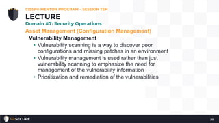 Asset Management (Configuration Management)
Vulnerability Management
• Vulnerability scanning is a way to discover poor
configurations and missing patches in an environment
• Vulnerability management is used rather than just
vulnerability scanning to emphasize the need for
management of the vulnerability information
• Prioritization and remediation of the vulnerabilities
CISSP® MENTOR PROGRAM – SESSION TEN
30
LECTURE
Domain #7: Security Operations
 